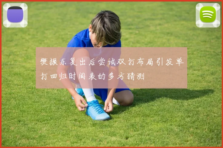 樊振东复出后尝试双打布局引发单打回归时间表的多方猜测