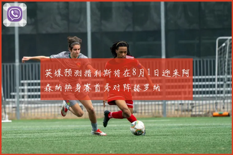 英媒预测措利斯将在8月1日迎来阿森纳热身赛首秀对阵赫罗纳