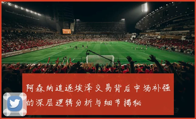 阿森纳追逐埃泽交易背后中场补强的深层逻辑分析与细节揭秘