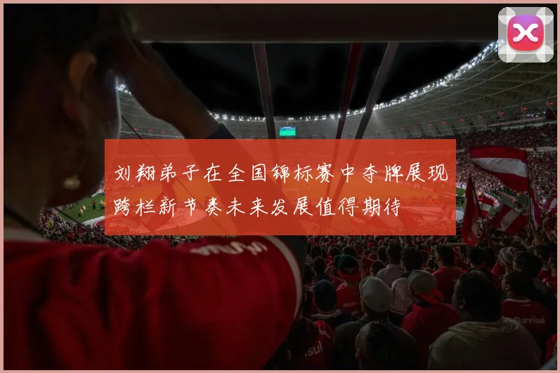 刘翔弟子在全国锦标赛中夺牌展现跨栏新节奏未来发展值得期待