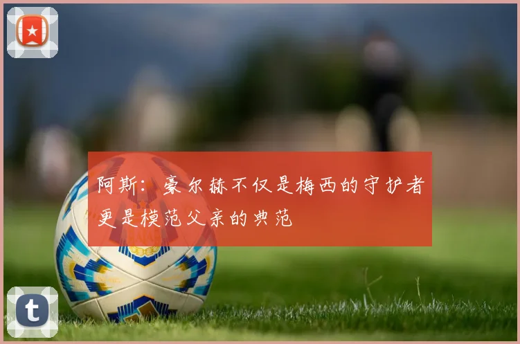 阿斯：豪尔赫不仅是梅西的守护者更是模范父亲的典范