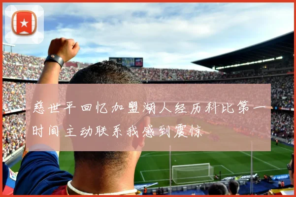 慈世平回忆加盟湖人经历科比第一时间主动联系我感到震惊