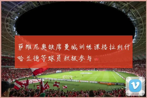 萨维尼奥缺席曼城训练课格拉利什哈兰德等球员积极参与