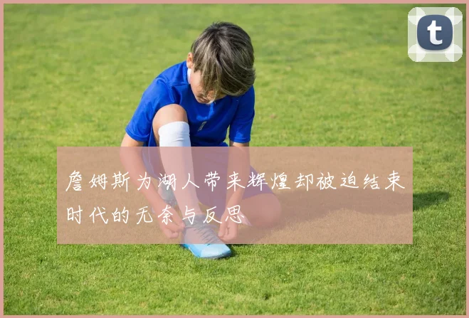 詹姆斯为湖人带来辉煌却被迫结束时代的无奈与反思