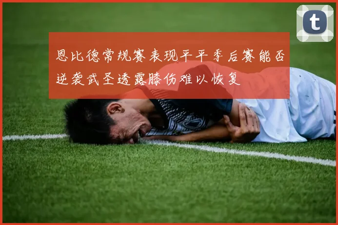 恩比德常规赛表现平平季后赛能否逆袭武圣透露膝伤难以恢复
